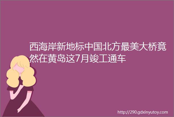 西海岸新地标中国北方最美大桥竟然在黄岛这7月竣工通车