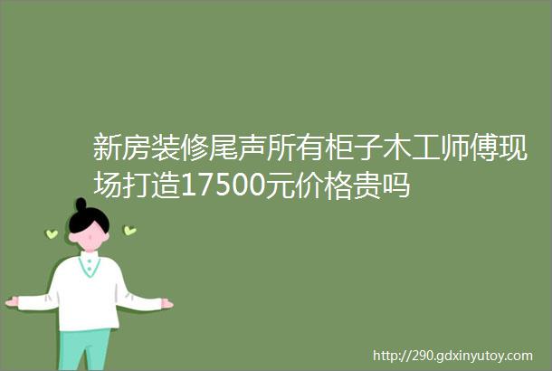 新房装修尾声所有柜子木工师傅现场打造17500元价格贵吗