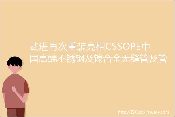 武进再次重装亮相CSSOPE中国高端不锈钢及镍合金无缝管及管件法兰制造商